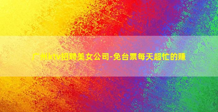 广州ktv招聘美女公司-免台票每天超忙的赚